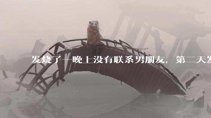 发烧了一晚上没有联系男朋友，第二天发现他一条消息都没有给我发，就跟他吵架了，这是我的错吗？