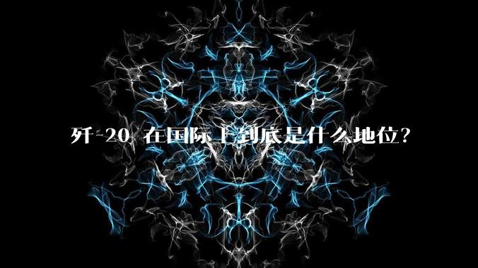 歼-20 在国际上到底是什么地位？