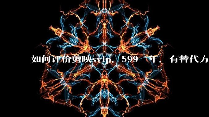如何评价剪映svip，599一年，有替代方案吗？