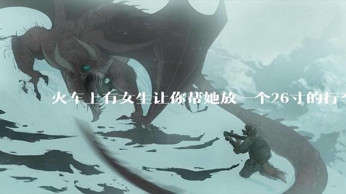 火车上有女生让你帮她放一个26寸的行李箱到行李架上，你会帮忙吗？