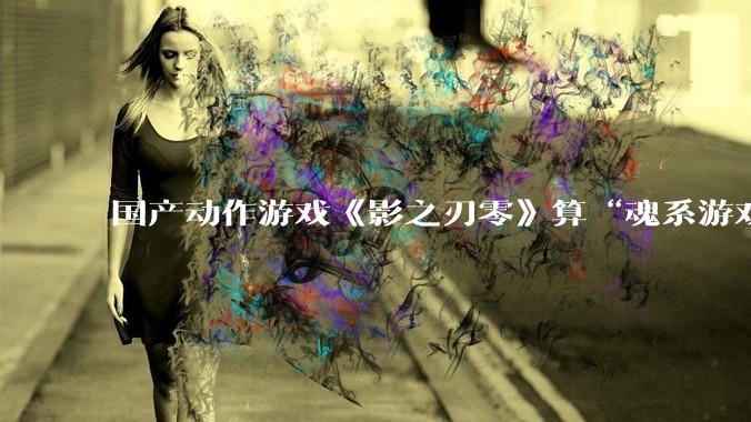 国产动作游戏《影之刃零》算“魂系游戏”吗？为什么许多制作组都在往“类魂”玩法上靠拢？