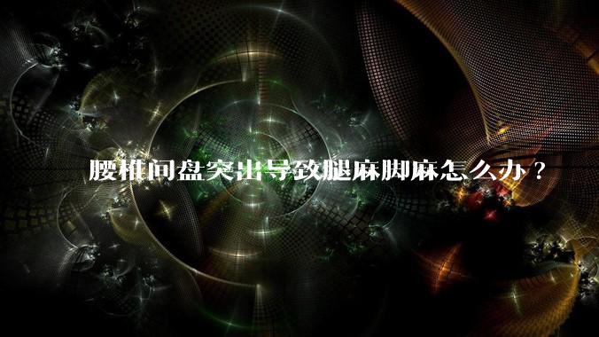 腰椎间盘突出导致腿麻脚麻怎么办?