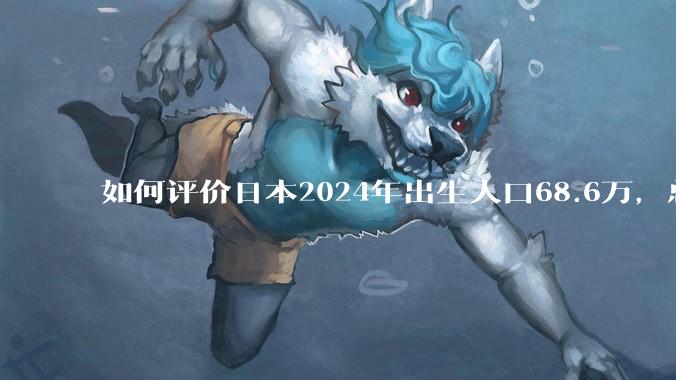 如何评价日本2024年出生人口68.6万，总和生育率再创历史新低？