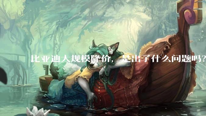 比亚迪大规模降价，是出了什么问题吗？