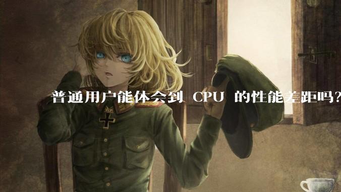 普通用户能体会到 CPU 的性能差距吗？