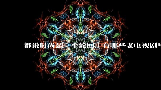 都说时尚是一个轮回，有哪些老电视剧里面的穿搭到现在都还是很潮的呢？