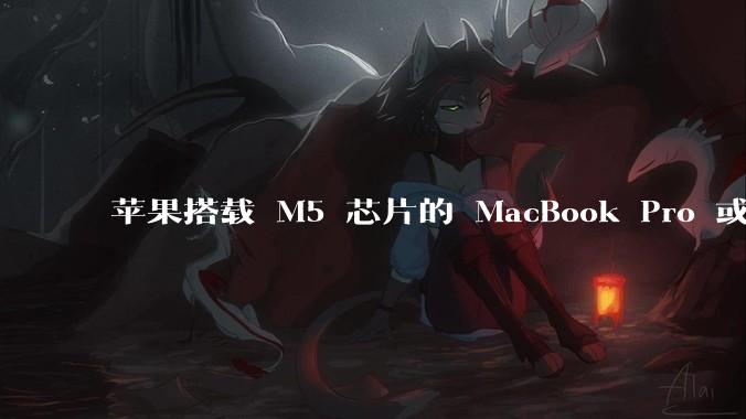 苹果搭载 M5 芯片的 MacBook Pro 或将于 2025 年秋推出，该产品应用了哪些新技术？