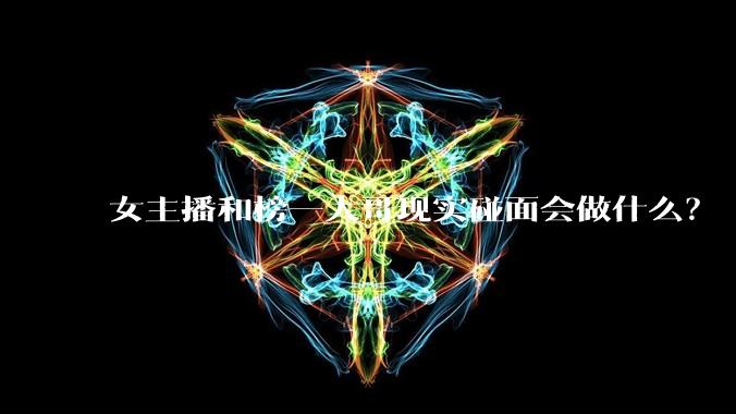女主播和榜一大哥现实碰面会做什么？
