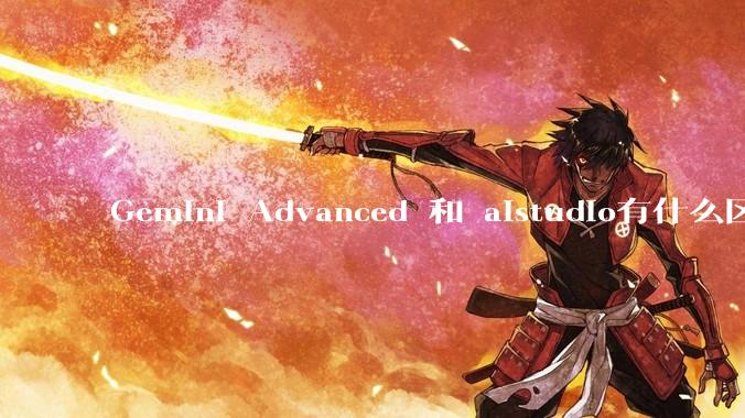 Gemini Advanced 和 aistudio有什么区别？