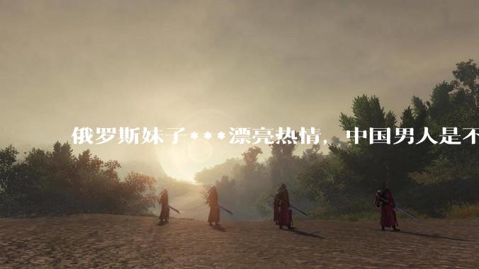 俄罗斯妹子***漂亮热情，中国男人是不是很喜欢娶？