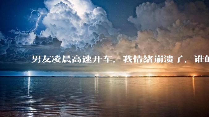 男友凌晨高速开车，我情绪崩溃了，谁的错?