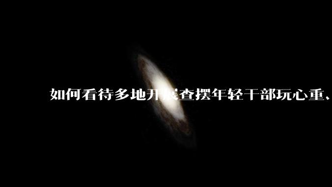 如何看待多地开展查摆年轻干部玩心重、贪图享乐、说话随意、社会交往复杂、生活不检点等问题的行动？