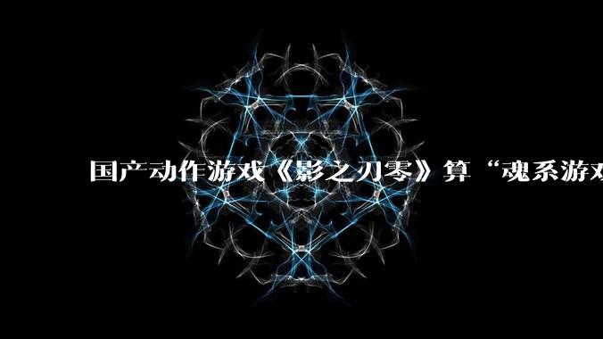国产动作游戏《影之刃零》算“魂系游戏”吗？为什么许多制作组都在往“类魂”玩法上靠拢？