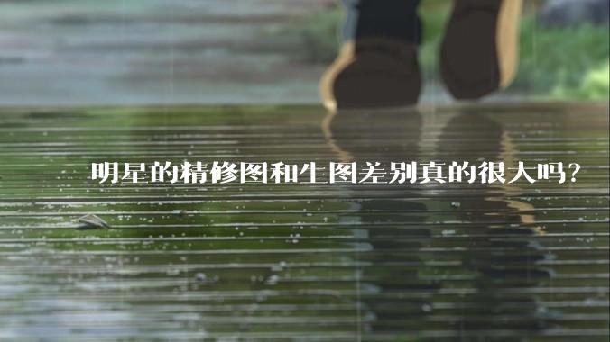 明星的精修图和生图差别真的很大吗？