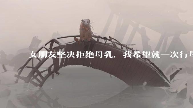 女朋友坚决拒绝母乳，我希望就一次行母乳喂养被指责我不顾她的痛苦，我真的很过分吗？