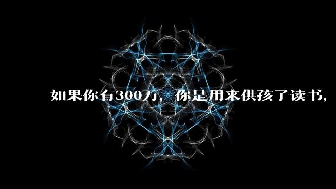 如果你有300万，你是用来供孩子读书，还是留着以后给ta买房或者保底？