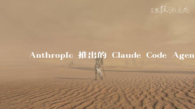 Anthropic 推出的 Claude Code Agent 有哪些亮点值得关注？