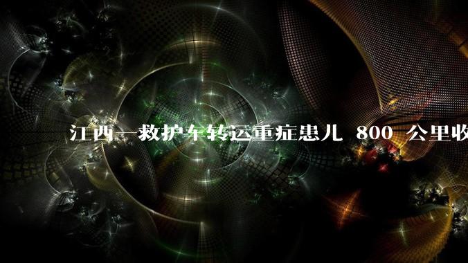江西一救护车转运重症患儿 800 公里收 28000 元遭质疑，争议点是什么？哪些信息值得关注？