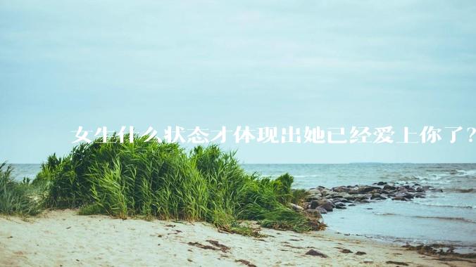 女生什么状态才体现出她已经爱上你了？