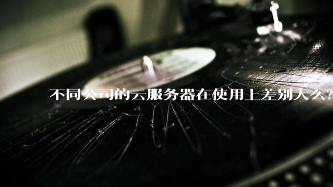 不同公司的云服务器在使用上差别大么？