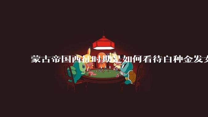 蒙古帝国西征时期是如何看待白种金发女郎的？