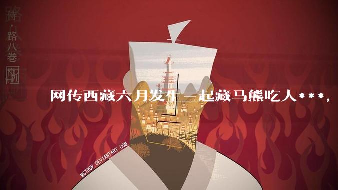 网传西藏六月发生三起藏马熊吃人***，藏马熊真的这么可怕吗？