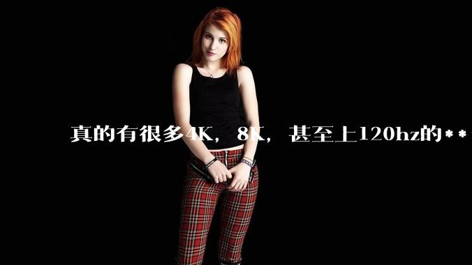 真的有很多4K，8K，甚至上120hz的******吗？