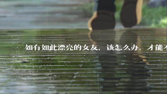 如有如此漂亮的女友，该怎么办，才能不弄丢？