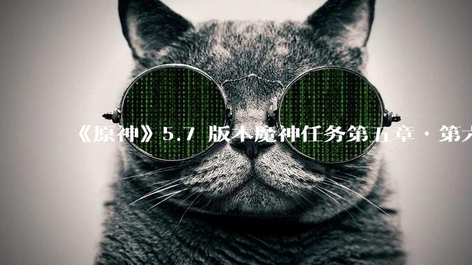 《原神》5.7 版本魔神任务第五章•第六幕「你存在的时空」体验如何？