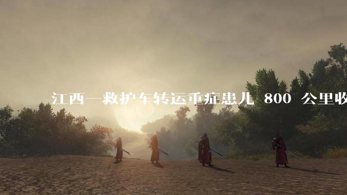 江西一救护车转运重症患儿 800 公里收 28000 元遭质疑，争议点是什么？哪些信息值得关注？