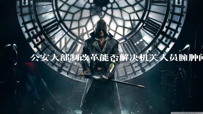 公安大部制改革能否解决机关人员臃肿问题？