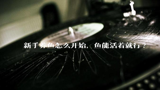新手养鱼怎么开始，鱼能活着就行?