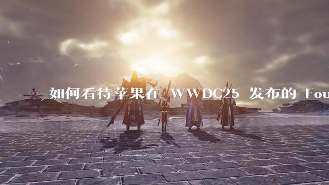 如何看待苹果在 WWDC25 发布的 Foundation 模型框架，它将为开发者和用户带来哪些改变？