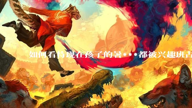 如何看待现在孩子的暑***都被兴趣班占满，该如何让暑***「回归」暑***本身？