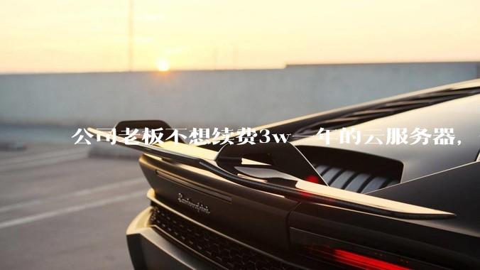 公司老板不想续费3w一年的云服务器，合理吗？