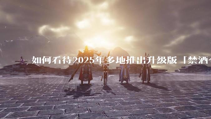 如何看待2025年多地推出升级版「禁酒令」？