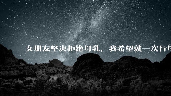 女朋友坚决拒绝母乳，我希望就一次行母乳喂养被指责我不顾她的痛苦，我真的很过分吗？