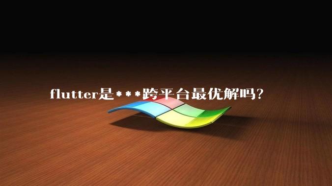 flutter是***跨平台最优解吗？