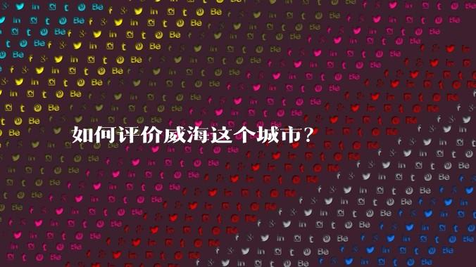 如何评价威海这个城市？