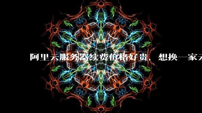 阿里云服务器续费价格好贵，想换一家云服务厂商，该怎么选择？