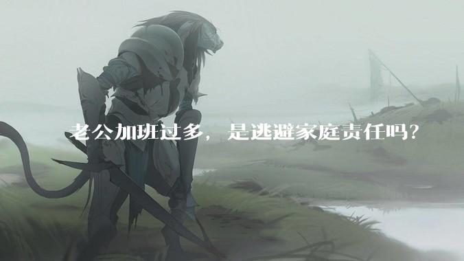 老公加班过多，是逃避家庭责任吗？