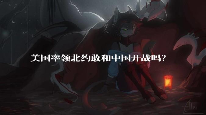美国率领北约敢和中国开战吗？