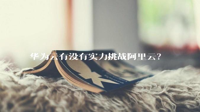 华为云有没有实力挑战阿里云？