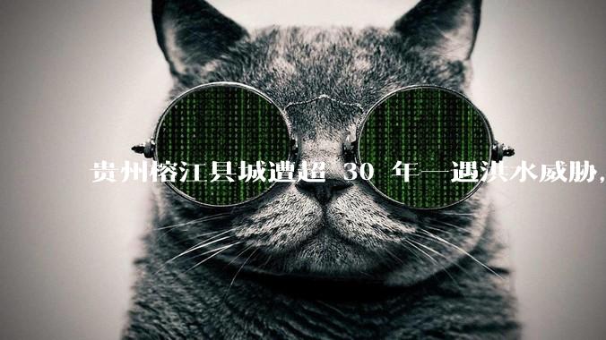 贵州榕江县城遭超 30 年一遇洪水威胁，最大商场被洪水淹没，目前当地情况如何？为什么此次洪水这么大？