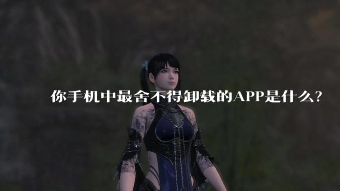 你手机中最舍不得卸载的APP是什么？