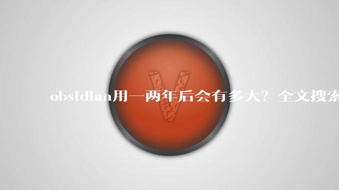 obsidian用一两年后会有多大？全文搜索还快吗？