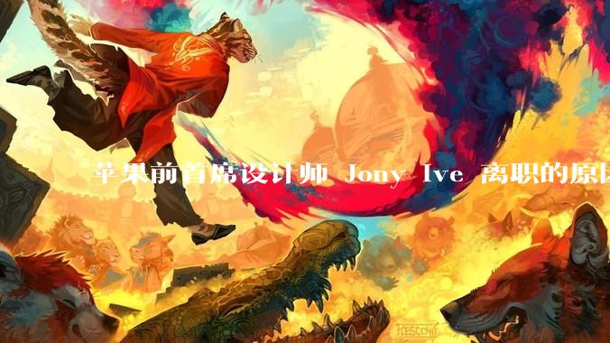苹果前首席设计师 Jony Ive 离职的原因是什么？