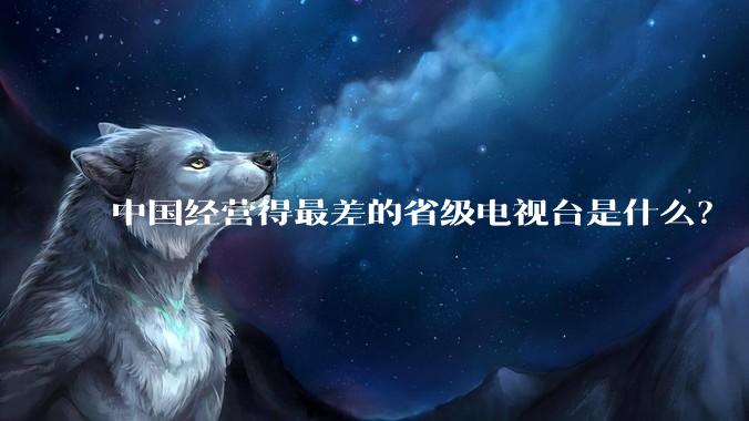 中国经营得最差的省级电视台是什么？