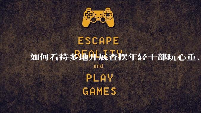 如何看待多地开展查摆年轻干部玩心重、贪图享乐、说话随意、社会交往复杂、生活不检点等问题的行动？