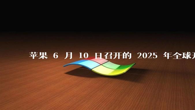 苹果 6 月 10 日召开的 2025 年全球开发者大会「WWDC25」，有哪些值得关注的信息？
